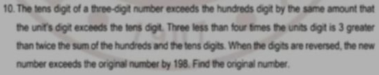 The tens digit of a three-digit number exceeds the hundreds digit by the same amount that 
the unit's digit exceeds the tens digit. Three less than four times the units digit is 3 greater 
than twice the sum of the hundreds and the tens digits. When the digits are reversed, the new 
number exceeds the original number by 198. Find the original number.