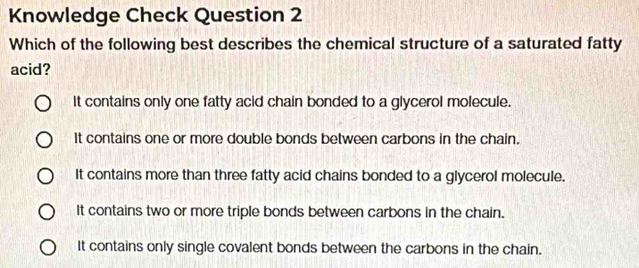 Knowledge Check Question 2
Which of the following best describes the chemical structure of a saturated fatty
acid?
It contains only one fatty acid chain bonded to a glycerol molecule.
It contains one or more double bonds between carbons in the chain.
It contains more than three fatty acid chains bonded to a glycerol molecule.
It contains two or more triple bonds between carbons in the chain.
It contains only single covalent bonds between the carbons in the chain.