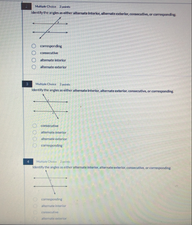 Multiple Chaice 2 paints
Identify the angles as either alternate interior, alternate exterior, consecutive, or corresponding.
corresponding
consecutive
alternate interior
alternate exterior
3 Multiple Choice 2 points
Identify the angles as either alternate interior, alternate exterior, consecutive, or corresponding.
consecutive
alternate interior
alternate exterior
corresponding
4 Multiple Choice 2 points
Identify the angles as either alternate interior, alternate exterior, consecutive, or corresponding.
corresponding
alternate interior
consecutive
alternate exterior