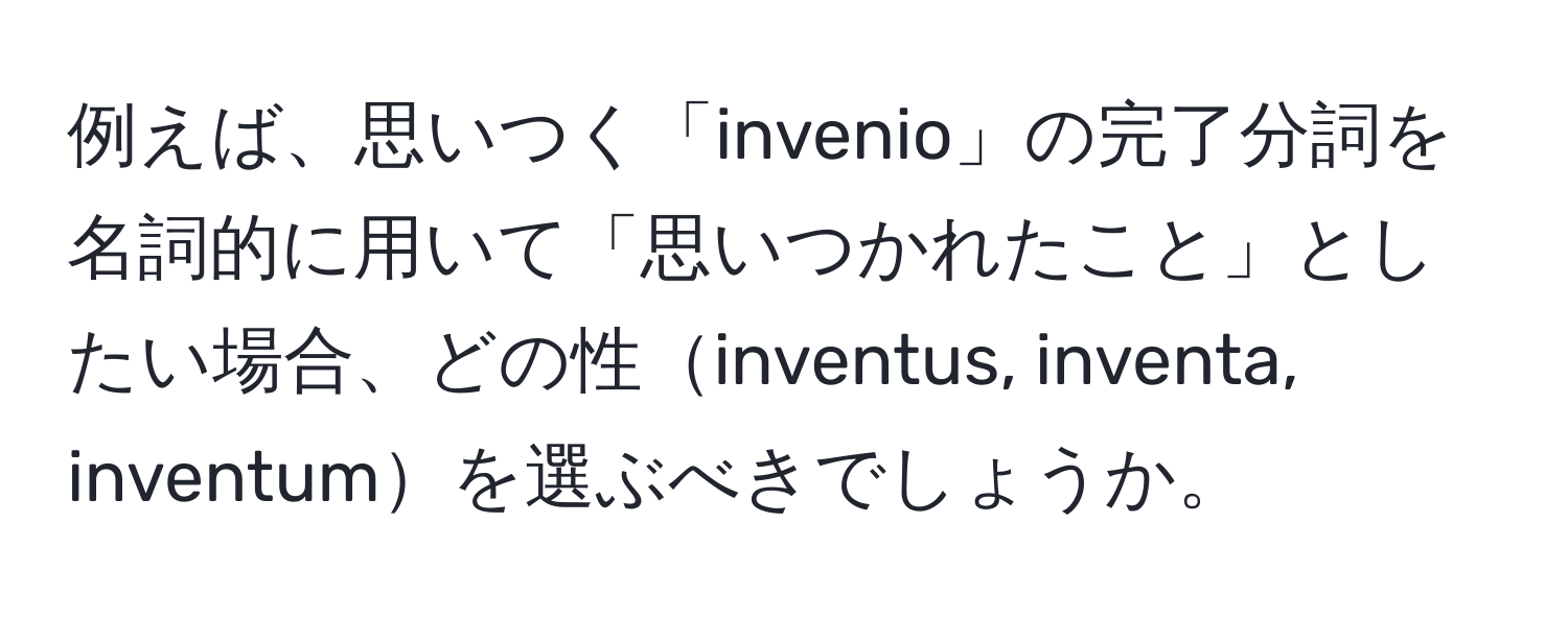 例えば、思いつく「invenio」の完了分詞を名詞的に用いて「思いつかれたこと」としたい場合、どの性inventus, inventa, inventumを選ぶべきでしょうか。