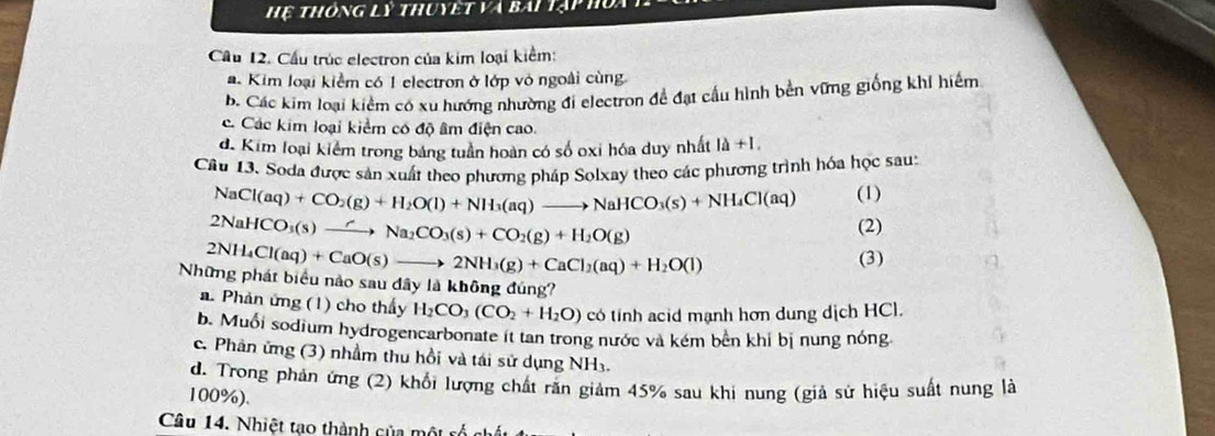 Hệ thông lý thuyết và bài 1ị
Cầu 12. Cầu trúc electron của kim loại kiểm:
a. Kim loại kiểm có 1 electron ở lớp vỏ ngoài cùng
b. Các kim loại kiểm có xu hướng nhường đi electron đề đạt cầu hình bền vững giống khi hiếm
c. Các kim loại kiểm có độ âm điện cao.
đ. Kim loại kiểm trong bảng tuần hoàn có số oxi hóa duy nhất 1lambda +1. 
Câu 13. Soda được sản xuất theo phương pháp Solxay theo các phương trình hóa học sau:
NaCl(aq)+CO_2(g)+H_2O(l)+NH_3(aq)to NaHCO_3(s)+NH_4Cl(aq) (1)
2NaHCO_3(s)to Na_2CO_3(s)+CO_2(g)+H_2O(g)
(2)
2NH_4Cl(aq)+CaO(s)to 2NH_3(g)+CaCl_2(aq)+H_2O(l) (3)
Những phát biểu nào sau đây là không đúng?
a. Phản ứng (1) cho thấy H_2CO_3(CO_2+H_2O) có tỉnh acid mạnh hơn dung dịch HCl.
b. Muổi sodium hydrogencarbonate it tan trong nước và kém bên khi bị nung nóng
c. Phân ứng (3) nhầm thu hồi và tái sử dụng NH3.
d. Trong phản ứng (2) khối lượng chất rắn giảm 45% sau khi nung (giả sử hiệu suất nung là
100%).
Câu 14. Nhiệt tạo thành của một cố