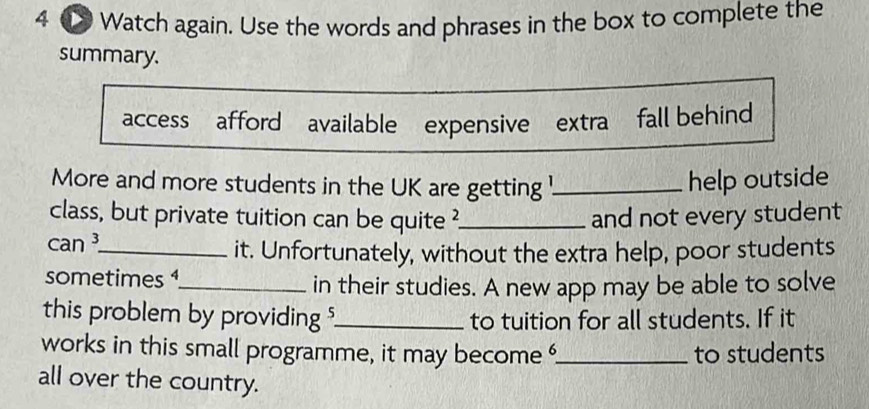 4 ① Watch again. Use the words and phrases in the box to complete the 
summary. 
access afford available expensive extra fall behind 
More and more students in the UK are getting !_ 
help outside 
class, but private tuition can be quite ? 
can ³_ _and not every student 
it. Unfortunately, without the extra help, poor students 
sometimes _ 
in their studies. A new app may be able to solve 
this problem by providing ?_ to tuition for all students. If it 
works in this small programme, it may become _to students 
all over the country.