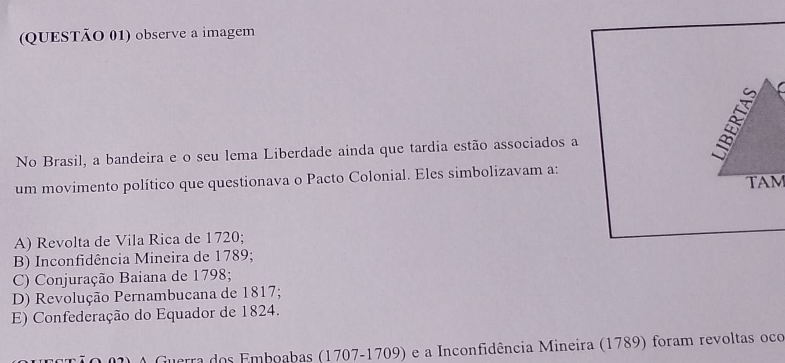 (QUESTÃO 01) observe a imagem
No Brasil, a bandeira e o seu lema Liberdade ainda que tardia estão associados a
B
um movimento político que questionava o Pacto Colonial. Eles simbolizavam a:
TAM
A) Revolta de Vila Rica de 1720;
B) Inconfidência Mineira de 1789;
C) Conjuração Baiana de 1798;
D) Revolução Pernambucana de 1817;
E) Confederação do Equador de 1824.
O Guerra dos Emboabas (1707-1709) e a Inconfidência Mineira (1789) foram revoltas oco