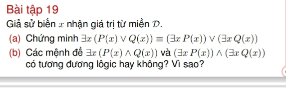 Bài tập 19
Giả sử biển x nhận giá trị từ miền D.
(a) Chứng minh exists x(P(x)vee Q(x))equiv (exists xP(x))vee (exists xQ(x))
(b) Các mệnh đề exists x(P(x)wedge Q(x)) và (exists xP(x))wedge (exists xQ(x))
có tương đương lôgic hay không? Vì sao?