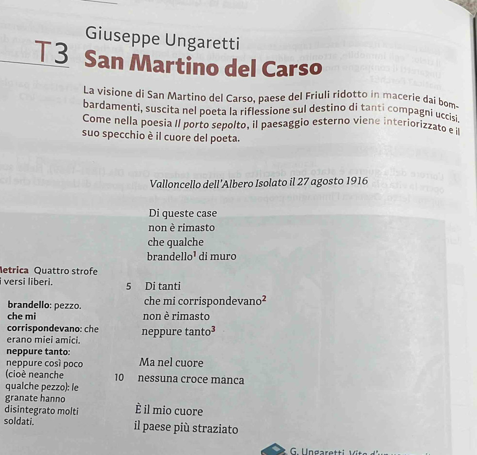 Giuseppe Ungaretti 
T3 San Martino del Carso 
La visione di San Martino del Carso, paese del Friuli ridotto in macerie dai bom- 
bardamenti, suscita nel poeta la riflessione sul destino di tanti compagni uccisi. 
Come nella poesia Il porto sepolto, il paesaggio esterno viene interiorizzato e il 
suo specchio è il cuore del poeta. 
Valloncello dell’Albero Isolato il 27 agosto 1916 
Di queste case 
non è rimasto 
che gualche 
brandello¹ di muro 
letrica Quattro strofe 
i versi liberi.
5 Di tanti 
brandello: pezzo. che mi corrispondevano² 
che mi non è rimasto 
corrispondevano: che neppure tanto³ 
erano miei amici. 
neppure tanto: 
neppure cosí poco Ma nel cuore 
(cioè neanche 10 nessuna croce manca 
qualche pezzo): le 
granate hanno È il mio cuore 
disintegrato molti 
soldati. il paese più straziato