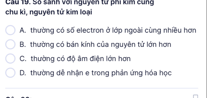 Cau 19. Số sanh với nguyen tư phi kim cung
chu kì, nguyên tử kim loại
A. thường có số electron ở lớp ngoài cùng nhiều hơn
B. thường có bán kính của nguyên tử lớn hơn
C. thường có độ âm điện lớn hơn
D. thường dễ nhận e trong phản ứng hóa học