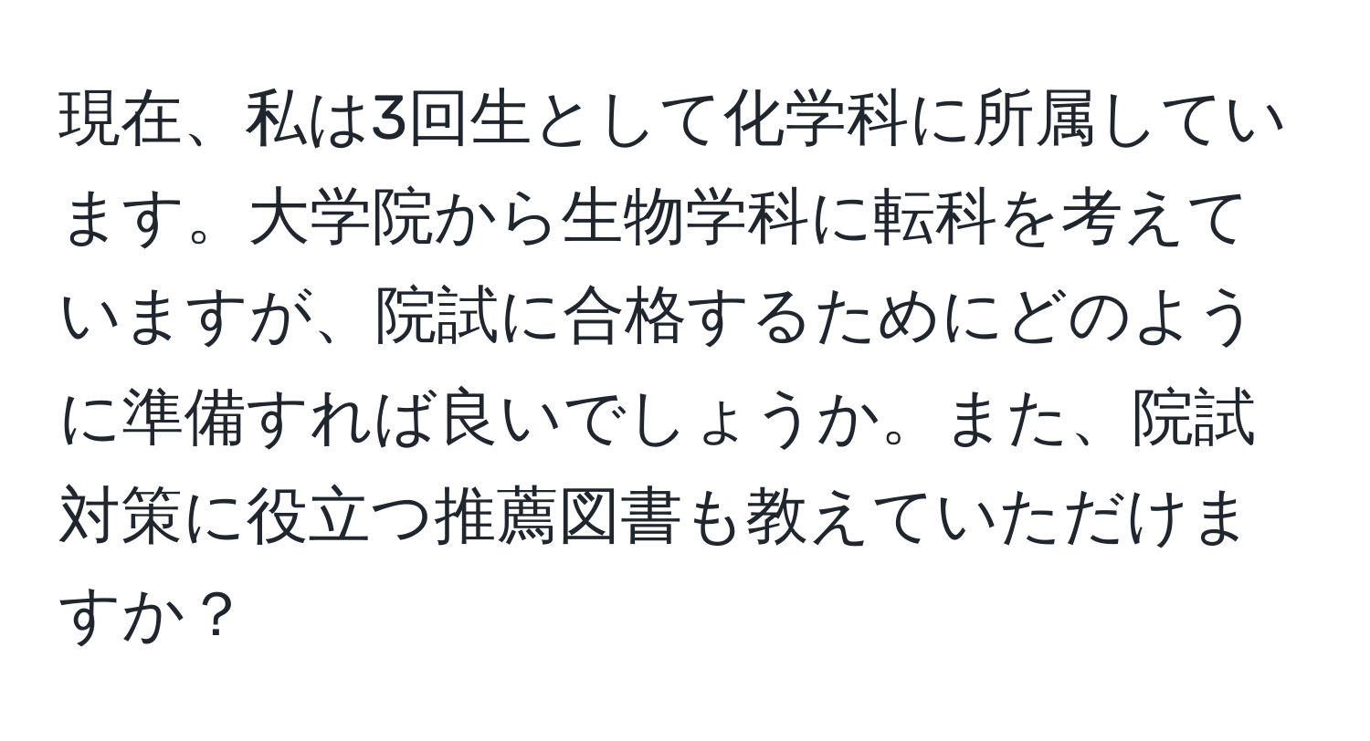 現在、私は3回生として化学科に所属しています。大学院から生物学科に転科を考えていますが、院試に合格するためにどのように準備すれば良いでしょうか。また、院試対策に役立つ推薦図書も教えていただけますか？