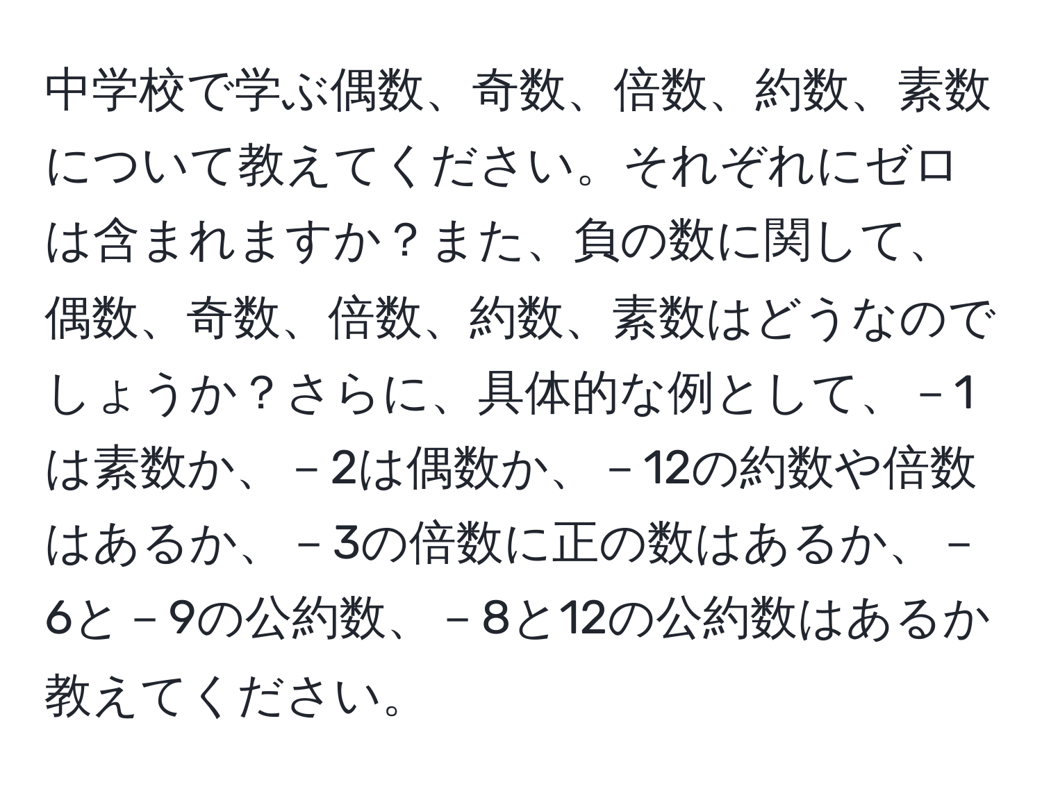 中学校で学ぶ偶数、奇数、倍数、約数、素数について教えてください。それぞれにゼロは含まれますか？また、負の数に関して、偶数、奇数、倍数、約数、素数はどうなのでしょうか？さらに、具体的な例として、－1は素数か、－2は偶数か、－12の約数や倍数はあるか、－3の倍数に正の数はあるか、－6と－9の公約数、－8と12の公約数はあるか教えてください。