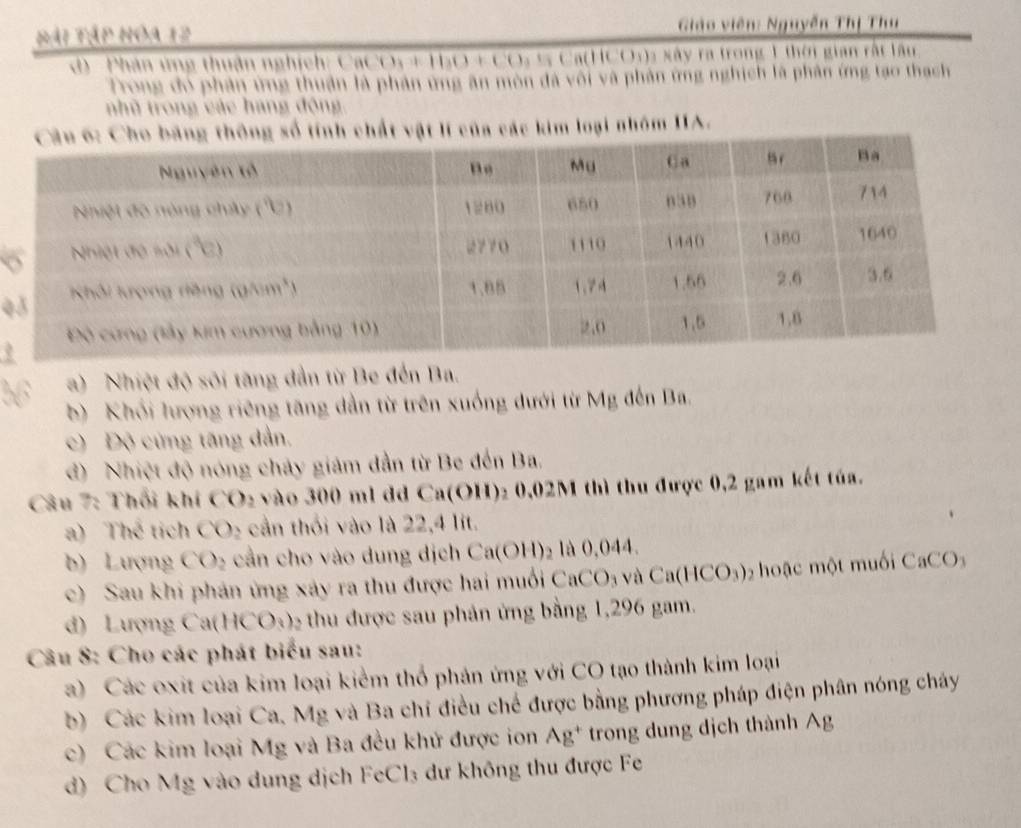 Đái tập hóa 12  Giáo viên: Nguyễn Thị Thu
d) - Phân ứng thuận nghịch: CaC O_3+100+CO *  Ca(HCO:): xây ra trong 1 thời gian rất lầu
Trong đó phân ứng thuận là phân ứng ăn mòn đã vôi và phản ứng nghịch là phân ứng tạo thạch
nhũ trong các hang động.
các kim loại nhóm IIA.
4
a)   Nhiệt độ sối tăng dẫn từ Be đến Ba.
b)  Khối lượng riêng tăng dẫn từ trên xuống dưới từ Mg đến Ba.
c) Độ cứng tăng dẫn,
đ) Nhiệt độ nóng chảy giám dẫn từ Be đến Ba,
Câu 7: Thổi khí CO₂ vào 300 ml dã Ca(OH)₂ 0,02M thì thu được 0,2 gam kết túa.
a) Thể tích CO_2 cần thối vào là 22,4 lit.
b) Lượng CO_2 cần cho vào dung dịch Ca(OH)_2 là 0,044.
c) Sau khi phản ứng xảy ra thu được hai muối CaCO_3 và Ca(HCO_3) ạ c ột muối CaCO_3
d) Lượng Ca(H CO_1 2 thu được sau phản ứng bằng 1,296 gam.
Câu 8: Cho các phát biểu sau:
a) Các oxit của kim loại kiểm thổ phản ứng với CO tạo thành kim loại
b) Các kim loại Ca, Mg và Ba chỉ điều chế được bằng phương pháp điện phân nóng cháy
c) Các kim loại Mg và Ba đều khử được ion Ag^+ trong dung dịch thành wedge )
d) Cho Mg vào dung dịch FeCl₃ dư không thu được Fe