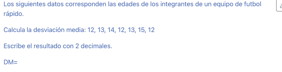 Los siguientes datos corresponden las edades de los integrantes de un equipo de futbol 
rápido. 
Calcula la desviación media: 12, 13, 14, 12, 13, 15, 12
Escribe el resultado con 2 decimales.
DM=