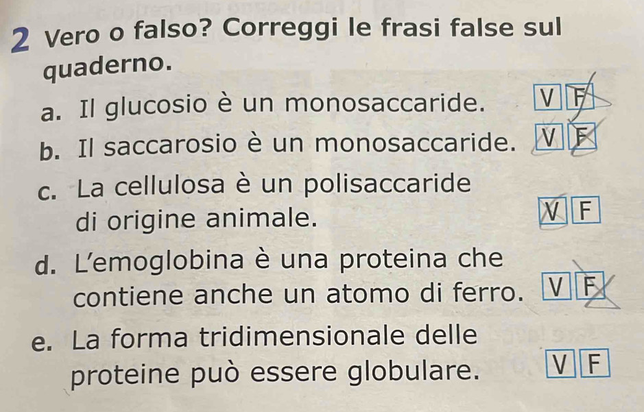 Vero o falso? Correggi le frasi false sul
quaderno.
a. Il glucosio è un monosaccaride. V F
b. Il saccarosio è un monosaccaride. V 
c. La cellulosa è un polisaccaride
di origine animale.
V F
d. L'emoglobina è una proteina che
contiene anche un atomo di ferro. V F
e. La forma tridimensionale delle
proteine può essere globulare.
V F