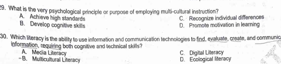 What is the very psychological principle or purpose of employing multi-cultural instruction?
A. Achieve high standards C. Recognize individual differences
B. Develop cognitive skills D. Promote motivation in learning
30. Which literacy is the ability to use information and communication technologies to find, evaluate, create, and communic
information, requiring both cognitive and technical skills?
A. Media Literacy C. Digital Literacy
-B. Multicultural Literacy D. Ecological literacy