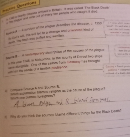 a 
Practice Questions 
in 1948 a deadly disease arrived in Britain. It was called 'The Black Death 
or 'the plague' and nine out of every ten people who caught it died 
"about" It's used wh 
Seurce A — A survivor of the plague describes the disease, c. 1350 = srca, which m 
unwonted = un 
By God's will, this evil led to a strange and unwonted kind of exact dote isn't ke 
death. The flesh was puffed and swollen. 
con t émpar 
Source B — A contemporary description of the causes of the plague from tise 
in this year 1348, in Melcombe, in the county of Dorset two ships 
came alongside. One of the sailors from Gascony has brought 
with him the seeds of a terrible pestilence. 
Gascony = French provin 
pestilence = indespread 
outbreak of a deadly dise 
a) Compare Source A and Source B. 
Which explanation blames religion as the cause of the plague? 
_ 
Which one blames foreigners? 
_ 
b) Why do you think the sources blame different things for the Black Death? 
_ 
_