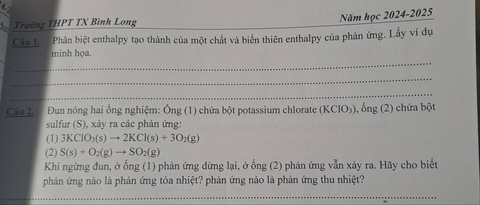 4-2 
Năm học 2024-2025 
dưc Trường THPT TX Bình Long 
Câu L Phân biệt enthalpy tạo thành của một chất và biến thiên enthalpy của phản ứng. Lấy ví dụ 
_ 
minh họa. 
_ 
_ 
Câu 2. Đun nóng hai ống nghiệm: Ống (1) chứa bột potassium chlorate (KClO_3) , ổng (2) chứa bột 
sulfur (S), xảy ra các phản ứng: 
(1) 3KClO_3(s)to 2KCl(s)+3O_2(g)
(2) S(s)+O_2(g)to SO_2(g)
Khi ngừng đun, ở ống (1) phản ứng dừng lại, ở ống (2) phản ứng vẫn xảy ra. Hãy cho biết 
phản ứng nào là phản ứng tỏa nhiệt? phản ứng nào là phản ứng thu nhiệt? 
_