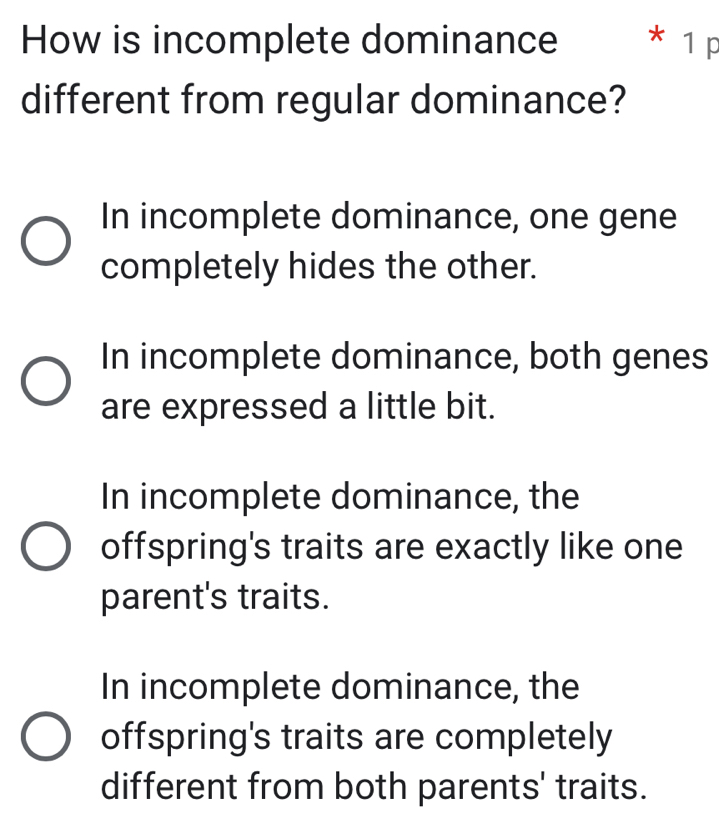 How is incomplete dominance * 1 p
different from regular dominance?
In incomplete dominance, one gene
completely hides the other.
In incomplete dominance, both genes
are expressed a little bit.
In incomplete dominance, the
offspring's traits are exactly like one
parent's traits.
In incomplete dominance, the
offspring's traits are completely
different from both parents' traits.