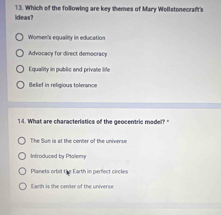 Which of the following are key themes of Mary Wollstonecraft's
ideas?
Women's equality in education
Advocacy for direct democracy
Equality in public and private life
Belief in religious tolerance
14. What are characteristics of the geocentric model? *
The Sun is at the center of the universe
Introduced by Ptolemy
Planets orbit the Earth in perfect circles
Earth is the center of the universe