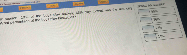 a Special Fraction Question 2 of 8
PRINCIPLE CLUE SOLUTION TUTORIALS
85%
er season, 10% of the boys play hockey, 66% play football and the rest play Select an answer:
What percentage of the boys play basketball?
76%
24%
14%