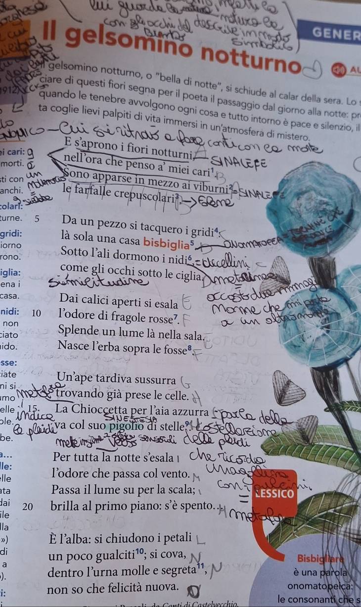 GENER
gelsomino notturno ( Al
al gelsomino notturno, o "bella di notte", si schiude al calar della sera. Lo
    
ciare di questi fiori segna per il poeta il passaggio dal giorno alla notte: pr
quando le tenebre avvolgono ogni cosa e tutto intorno è pace e silenzio, i
ta coglie lievi palpiti di vita immersi in un'atmosfera di mistero.
E s'aprono i fiori notturni,
i cari:
morti.
nell'ora che penso a' miei cari¹
ti con
Sono apparse in mezzo ai viburnii
anchi. le farfalle crepuscolari 
colarí:
turne. 5 Da un pezzo si tacquero i gridi*s
gridi: là sola una casa bisbiglia⁵
iorno
Sotto lali dormono i nidi
rono.
iglia:
come gli occhi sotto le ciglia
ena i
casa. Dai calici aperti si esala
nidi: 10 l’odore di fragole rosse⁷.
non
ciato Splende un lume là nella sala.
ido. Nasce l'erba sopra le fosse®
sse:
iate Un ape tardiva sussurra
ni si
mo trovando già prese le celle.
elle  La Chiocçetta per l’aia azzurra
ble. va col suo pigolio di stelle
be. Fidi
a... Per tutta la notte sesala 
Île:
lle l’dore che passa col vento.
ta Passa il lume su per la scala;
dai 20 brilla al primo piano: s’è spento.
ile
lla
»)  l'alba: si chiudono i petali
di un poco gualciti¹º; si cova, Bisbigliare
a
). dentro l’urna molle e segreta è una parola
i: non so che felicità nuova. onomatopeica:
le consonanti che s