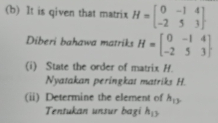 It is qiven that matrix H=beginbmatrix 0&-1&4 -2&5&3endbmatrix. 
Diberi bahawa matriks H=beginbmatrix 0&-1&4 -2&5&3endbmatrix. 
(i) State the order of matrix H. 
Nyatakan peringkat matriks H. 
(ii) Determine the element of h_13
Tentukan unsur bagi h_13