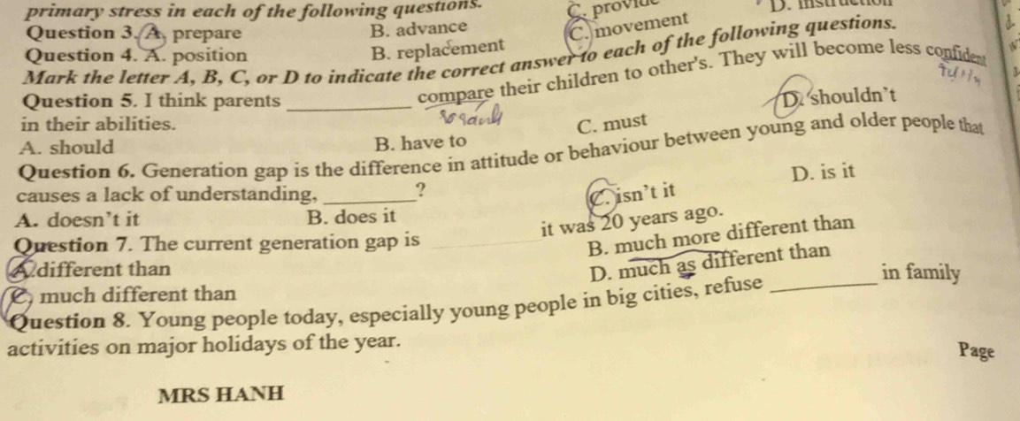 primary stress in each of the following questions. Cprovide D. istruction
Question 3. A prepare
B. advance
C. movement
Mark the letter A, B, C, or D to indicate the correct answer to each of the following questions.
Question 4. A. position
B. replacement
Question 5. I think parents_
compare their children to other's. They will become less confident
D shouldn't
in their abilities. C. must
A. should B. have to
Question 6. Generation gap is the difference in attitude or behaviour between young and older people that
causes a lack of understanding, _C. isn’t it D. is it
?
A. doesn’t it B. does it
it was 20 years ago.
Question 7. The current generation gap is
B. much more different than
D. much as different than
A different than in family
C much different than
Question 8. Young people today, especially young people in big cities, refuse_
activities on major holidays of the year. Page
MRS HANH