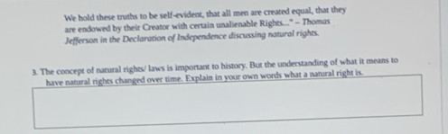 We hold these truths to be self-evident, that all men are created equal, that they 
are endowed by their Creator with certain unalienable Rights..." - Thomus 
Jefferson in the Declaration of Independence discussing natural rights. 
3. The concept of natural rights/ laws is important to history. But the understanding of what it means to 
have natural rights changed over time. Explain in your own words what a natural right is.