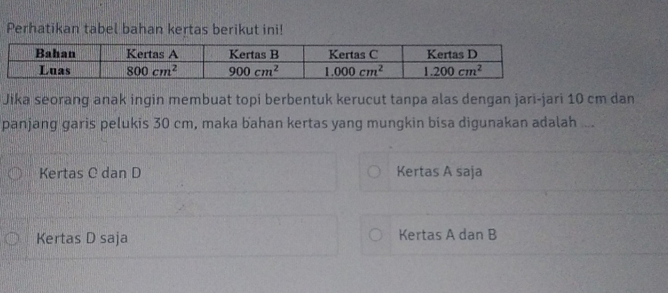 Perhatikan tabel bahan kertas berikut ini!
Jika seorang anak ingin membuat topi berbentuk kerucut tanpa alas dengan jari-jari 10 cm dan
panjang garis pelukis 30 cm, maka bahan kertas yang mungkin bisa digunakan adalah ...
Kertas C dan D Kertas A saja
Kertas D saja Kertas A dan B