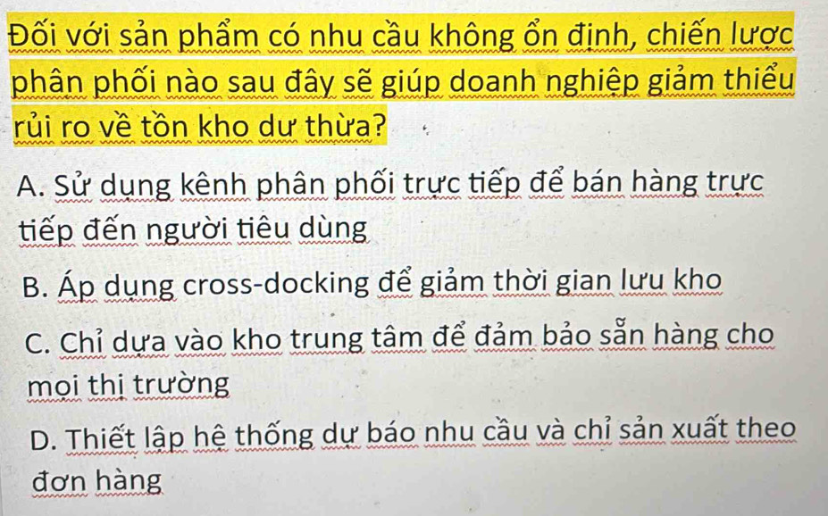 Đối với sản phẩm có nhu cầu không ổn định, chiến lược
phân phối nào sau đây sẽ giúp doanh nghiệp giảm thiểu
rủi ro về tồn kho dư thừa?
A. Sử dụng kênh phân phối trực tiếp để bán hàng trực
tiếp đến người tiêu dùng
B. Áp dụng cross-docking để giảm thời gian lưu kho
C. Chỉ dựa vào kho trung tâm để đảm bảo sẵn hàng cho
mọi thị trường
D. Thiết lập hệ thống dự báo nhu cầu và chỉ sản xuất theo
đơn hàng