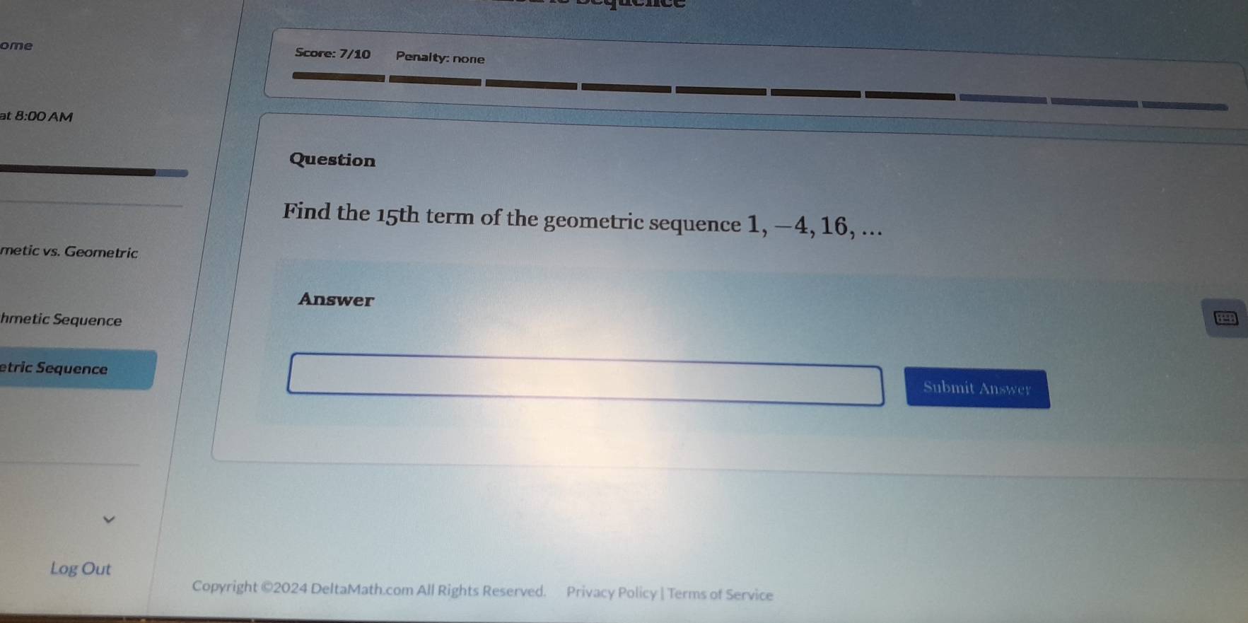 ome Score: 7/10 Penalty: none 
at 8:00 AM 
Question 
Find the 15th term of the geometric sequence 1, −4, 16, ... 
metic vs. Geometric 
Answer 
hmetic Sequence 
etric Sequence 
Submit Answer 
Log Out 
Copyright ©2024 DeltaMath.com All Rights Reserved. Privacy Policy | Terms of Service