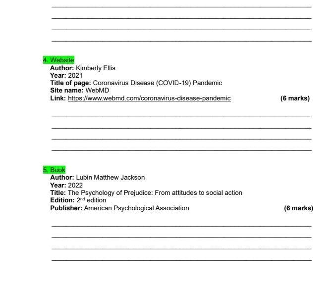 Website 
Author: Kimberly Ellis 
Year: 2021 
Title of page: Coronavirus Disease (COVID-19) Pandemic 
Site name: WebMD 
Link: https://www.webmd.com/coronavirus-disease-pandemic (6 marks) 
_ 
_ 
_ 
_ 
5. Book 
Author: Lubin Matthew Jackson 
Year: 2022 
Title: The Psychology of Prejudice: From attitudes to social action 
Edition: 2^(nd) edition 
Publisher: American Psychological Association (6 marks) 
_ 
_ 
_ 
_