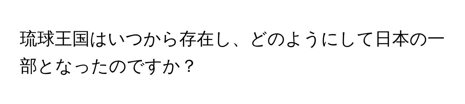 琉球王国はいつから存在し、どのようにして日本の一部となったのですか？