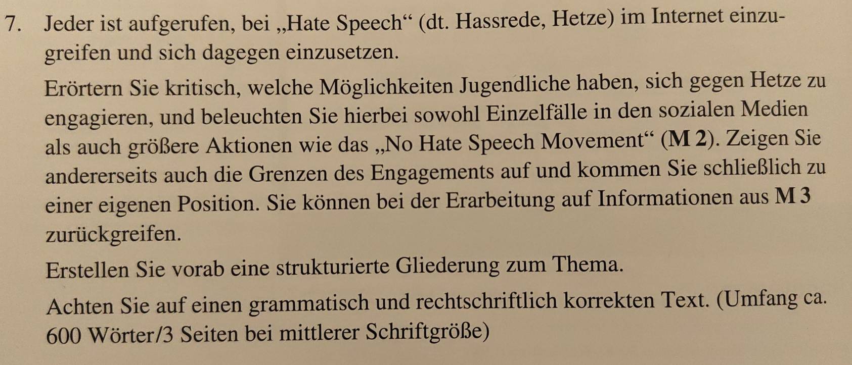 Jeder ist aufgerufen, bei ,,Hate Speech“ (dt. Hassrede, Hetze) im Internet einzu- 
greifen und sich dagegen einzusetzen. 
Erörtern Sie kritisch, welche Möglichkeiten Jugendliche haben, sich gegen Hetze zu 
engagieren, und beleuchten Sie hierbei sowohl Einzelfälle in den sozialen Medien 
als auch größere Aktionen wie das ,,No Hate Speech Movement“ (M 2). Zeigen Sie 
andererseits auch die Grenzen des Engagements auf und kommen Sie schließlich zu 
einer eigenen Position. Sie können bei der Erarbeitung auf Informationen aus M3 
zurückgreifen. 
Erstellen Sie vorab eine strukturierte Gliederung zum Thema. 
Achten Sie auf einen grammatisch und rechtschriftlich korrekten Text. (Umfang ca. 
600 Wörter/3 Seiten bei mittlerer Schriftgröße)