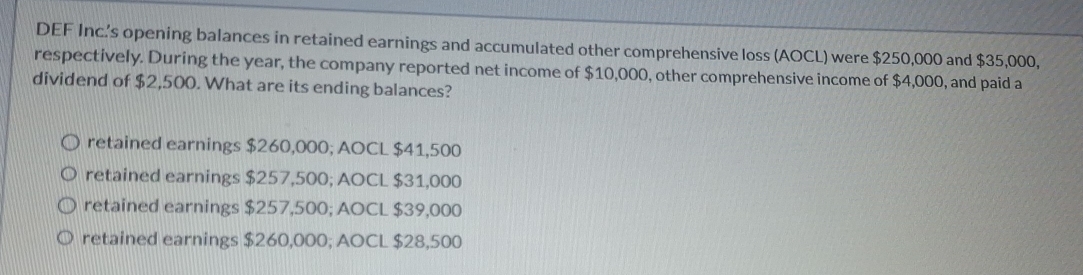 DEF Inc’s opening balances in retained earnings and accumulated other comprehensive loss (AOCL) were $250,000 and $35,000,
respectively. During the year, the company reported net income of $10,000, other comprehensive income of $4,000, and paid a
dividend of $2,500. What are its ending balances?
retained earnings $260,000; AOCL $41,500
retained earnings $257,500; AOCL $31,000
retained earnings $257,500; AOCL $39,000
retained earnings $260,000; AOCL $28,500