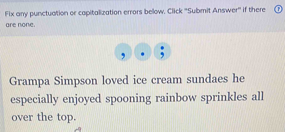 Fix any punctuation or capitalization errors below. Click ''Submit Answer'' if there a 
are none. 
Grampa Simpson loved ice cream sundaes he 
especially enjoyed spooning rainbow sprinkles all 
over the top.