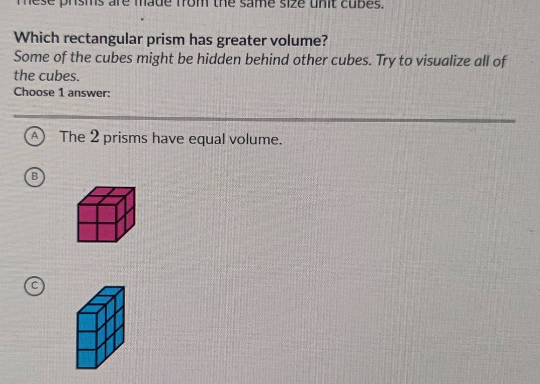 mese prsms are made from the same size unit cubes.
Which rectangular prism has greater volume?
Some of the cubes might be hidden behind other cubes. Try to visualize all of
the cubes.
Choose 1 answer:
A ) The 2 prisms have equal volume.
B
C