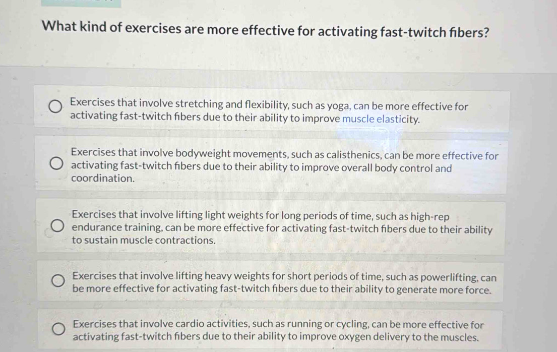 What kind of exercises are more effective for activating fast-twitch fibers?
Exercises that involve stretching and flexibility, such as yoga, can be more effective for
activating fast-twitch fibers due to their ability to improve muscle elasticity.
Exercises that involve bodyweight movements, such as calisthenics, can be more effective for
activating fast-twitch fibers due to their ability to improve overall body control and
coordination.
Exercises that involve lifting light weights for long periods of time, such as high-rep
endurance training, can be more effective for activating fast-twitch fibers due to their ability
to sustain muscle contractions.
Exercises that involve lifting heavy weights for short periods of time, such as powerlifting, can
be more effective for activating fast-twitch fibers due to their ability to generate more force.
Exercises that involve cardio activities, such as running or cycling, can be more effective for
activating fast-twitch fibers due to their ability to improve oxygen delivery to the muscles.