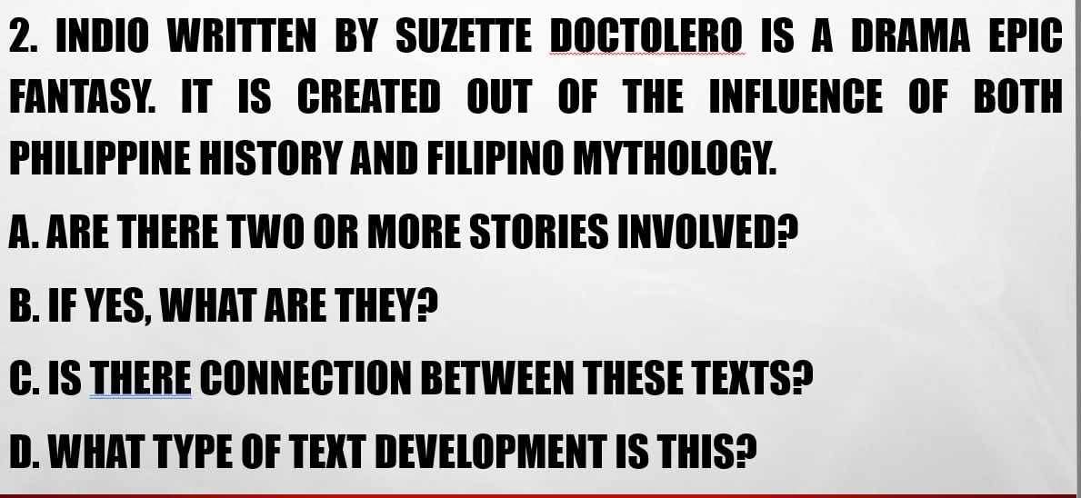 INDIO WRITTEN BY SUZETTE DOCTOLERO IS A DRAMA EPIC
FANTASY. IT IS CREATED OUT OF THE INFLUENCE OF BOTH
PHILIPPINE HISTORY AND FILIPINO MYTHOLOGY.
A. ARE THERE TWO OR MORE STORIES INVOLVED?
B. IF YES, WHAT ARE THEY?
C. IS THERE CONNECTION BETWEEN THESE TEXTS?
D. WHAT TYPE OF TEXT DEVELOPMENT IS THIS?