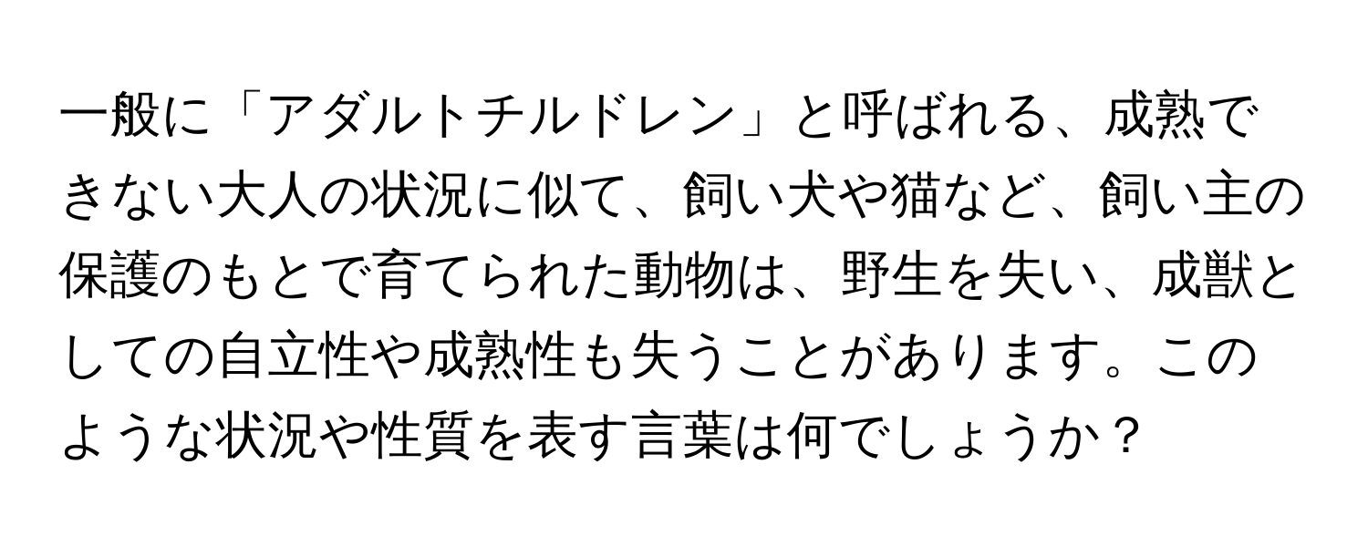 一般に「アダルトチルドレン」と呼ばれる、成熟できない大人の状況に似て、飼い犬や猫など、飼い主の保護のもとで育てられた動物は、野生を失い、成獣としての自立性や成熟性も失うことがあります。このような状況や性質を表す言葉は何でしょうか？