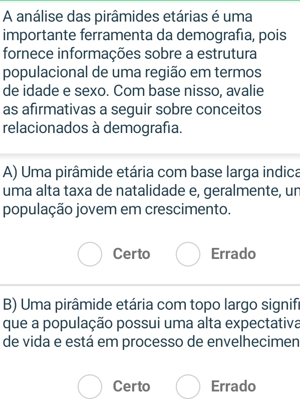 A análise das pirâmides etárias é uma
importante ferramenta da demografía, pois
fornece informações sobre a estrutura
populacional de uma região em termos
de idade e sexo. Com base nisso, avalie
as afirmativas a seguir sobre conceitos
relacionados à demografia.
A) Uma pirâmide etária com base larga indica
uma alta taxa de natalidade e, geralmente, un
população jovem em crescimento.
Certo Errado
B) Uma pirâmide etária com topo largo signifi
que a população possui uma alta expectativa
de vida e está em processo de envelhecimen
Certo Errado