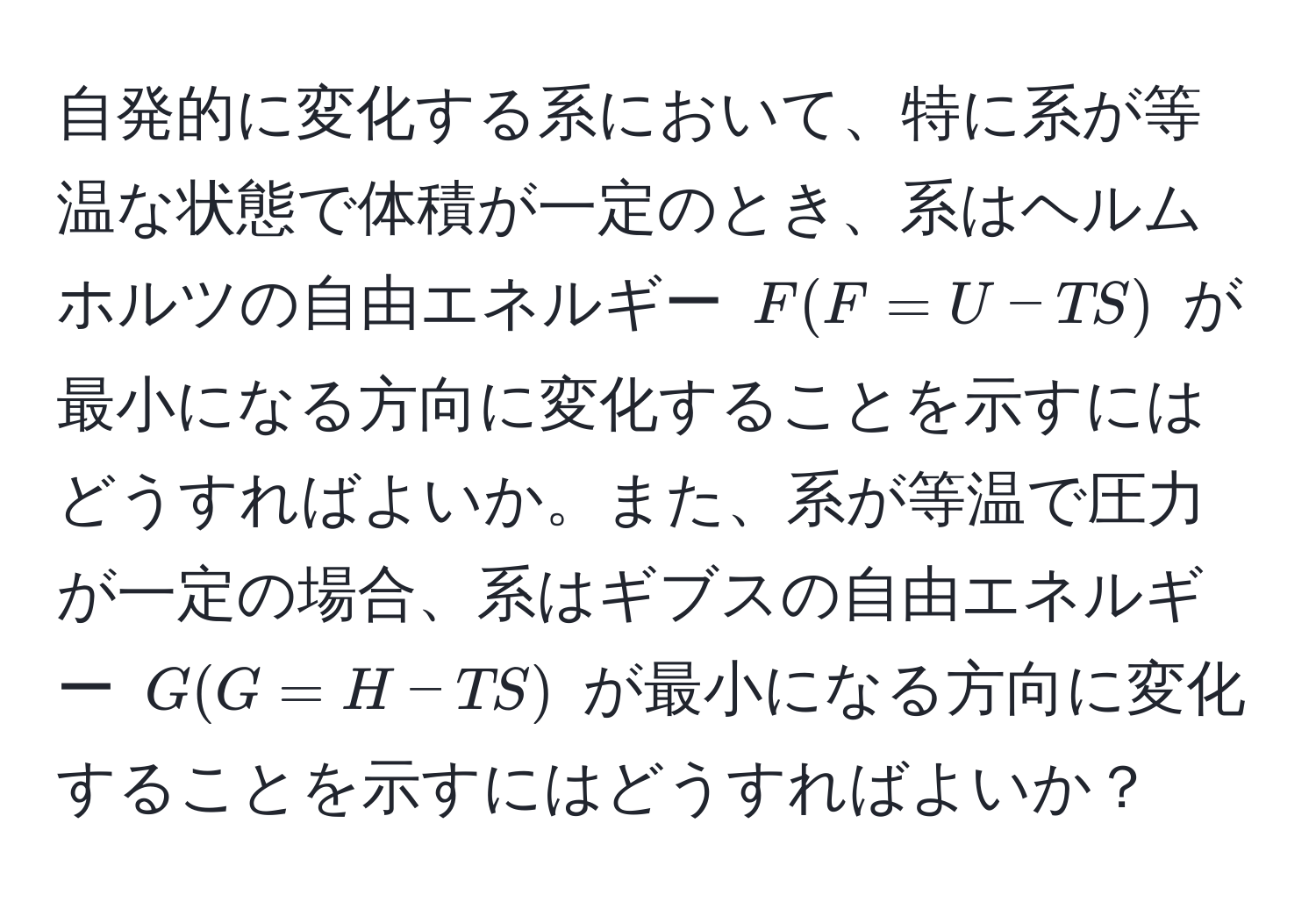 自発的に変化する系において、特に系が等温な状態で体積が一定のとき、系はヘルムホルツの自由エネルギー $F (F = U - TS)$ が最小になる方向に変化することを示すにはどうすればよいか。また、系が等温で圧力が一定の場合、系はギブスの自由エネルギー $G (G = H - TS)$ が最小になる方向に変化することを示すにはどうすればよいか？