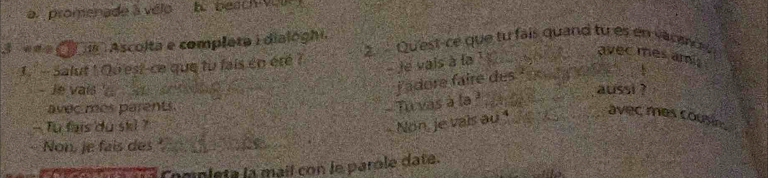 a promenade à vélo h beau 
3 «a C a Ascolta e completa i dialóghi. 2 Qu'est-ce que tu fais quand tu es en vacenc 
1. - Salut ! Qu'est-ce que tu fais en été ? 
- Je vais à la 1 _ 
avec mes ami. 
jadore faire des_ 
- Je vais ' aussi ? 
avec mes parents. 
- Tu vas à la _ 
Tu fais du ski ? 
Non, je vais au 1 _ 
_avec mes cousin . 
Non, je fais des 
m a lomipleta la mail con le parole date.