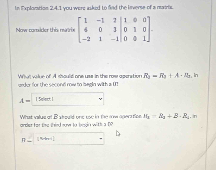 In Exploration 2.4.1 you were asked to find the inverse of a matrix. 
Now consider this matrix beginbmatrix 1&-1&2&|&0&3 -2&1&-1&-2beginbmatrix 100 0&0&1endbmatrix. 
What value of A should one use in the row operation R_2=R_2+A· R_3 , in 
order for the second row to begin with a (?
A= [ Select ] 
What value of B should one use in the row operation R_3=R_3+B· R_1 , in 
order for the third row to begin with a ()?
B= [ Select ]