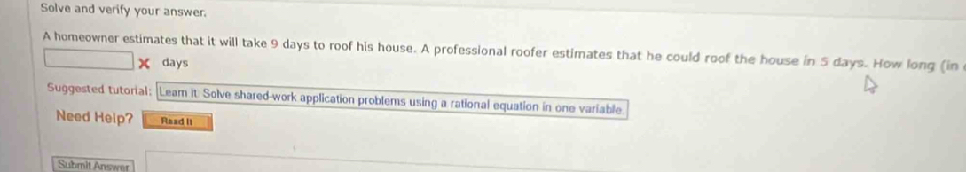 Solve and verify your answer. 
A homeowner estimates that it will take 9 days to roof his house. A professional roofer estimates that he could roof the house in 5 days. How long (in 
× days 
Suggested tutorial: Leam It. Solve shared-work application problems using a rational equation in one variable 
Need Help? Read It 
Submit Answer