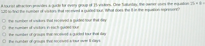 A tourist attraction provides a guide for every group of 15 visitors. One Saturday, the owner uses the equation 15* 8=
120 to find the number of visitors that received a guided tour. What does the B in the equation represent?
the number of visitors that received a guided four that day
the number of visitors in each guided tour
the number of groups that received a quided tour that day.
the number of groups that received a tour over B days