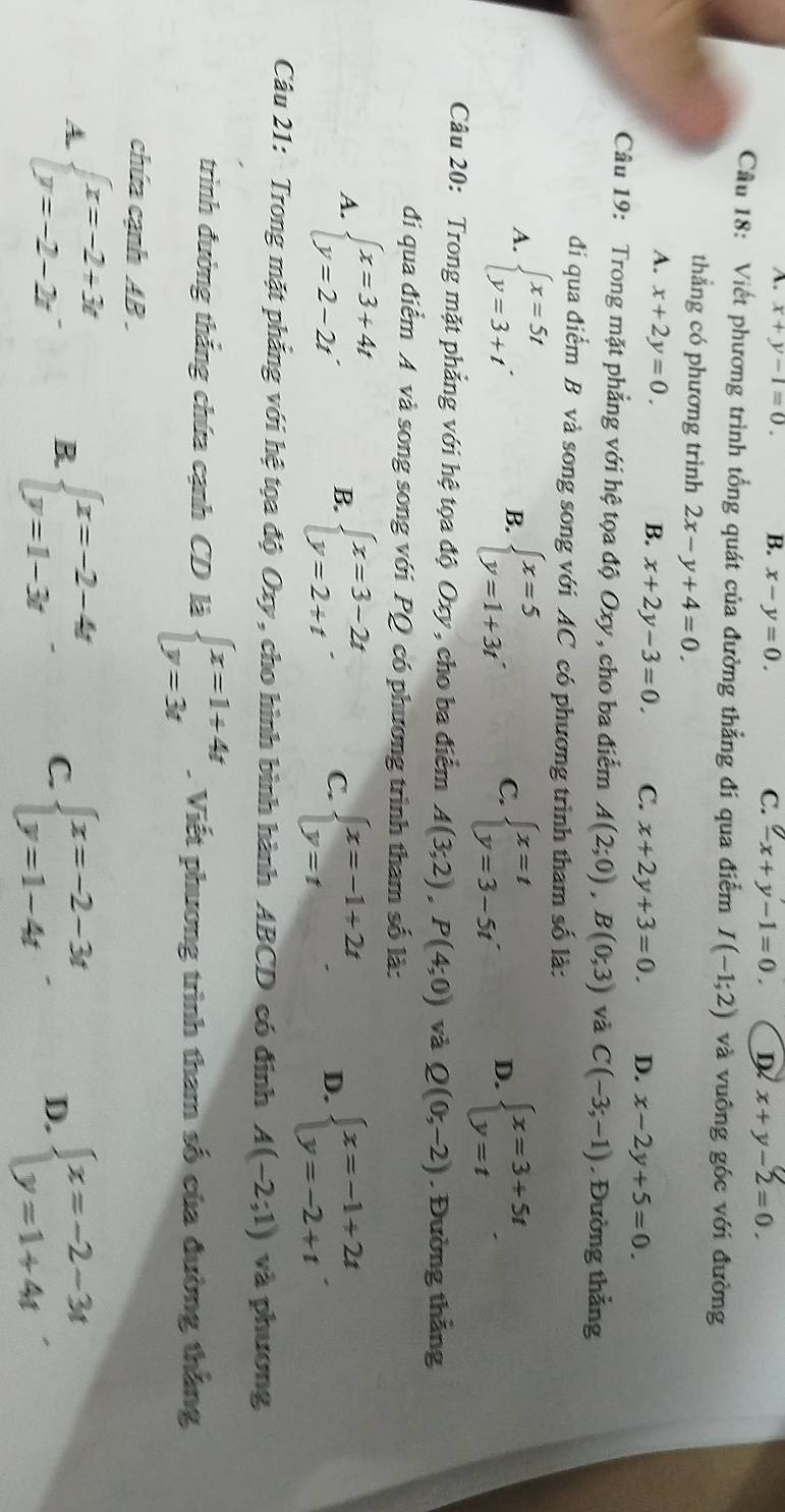 A. x+y-1=0. B. x-y=0. C. -x+y-1=0. D x+y-2=0.
Cầu 18: Viết phương trình tổng quát của đường thẳng đí qua điễm I(-1;2) và vuông góc với đường
thắng có phương trình 2x-y+4=0.
A. x+2y=0.
B. x+2y-3=0 C. x+2y+3=0. D. x-2y+5=0.
Câu 19: Trong mặt phẳng với hệ tọa độ Oxy, cho ba điểm A(2;0),B(0;3) và C(-3;-1). Đường thắng
đi qua điểm B và song song với AC có phương trình tham số là:
A. beginarrayl x=5t y=3+tendarray. . beginarrayl x=5 y=1+3tendarray. C. beginarrayl x=t y=3-5tendarray. . D. beginarrayl x=3+5t y=tendarray. .
B.
Câu 20: Trong mặt phẳng với hệ tọa độ Oxy, cho ba điểm A(3;2),P(4;0) và Q(0;-2). Đường thắng
đí qua điểm A và song song với PQ có phương trình tham số là:
A. beginarrayl x=3+4t y=2-2tendarray. beginarrayl x=3-2t y=2+tendarray. C. beginarrayl x=-1+2t y=tendarray. . D. beginarrayl x=-1+2t y=-2+tendarray. .
B.
Câu 21: Trong mặt phẳng với hệ tọa độ Oxy, cho hình bình hành ABCD có đinh A(-2;1) và phương
trình đường thắng chứa cạnh CD là beginarrayl x=1+4t y=3tendarray.. Viết phương trình tham số của đường thắng
chứa cạnh AB
A. beginarrayl x=-2+3t y=-2-2tendarray. B. beginarrayl x=-2-4t y=1-3tendarray. C. beginarrayl x=-2-3t y=1-4tendarray. . D. beginarrayl x=-2-3t y=1+4tendarray. .