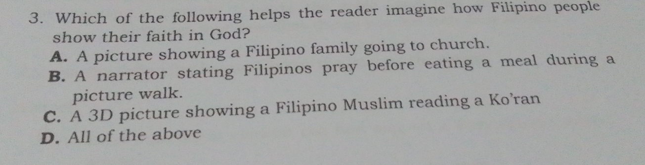 Which of the following helps the reader imagine how Filipino people
show their faith in God?
A. A picture showing a Filipino family going to church.
B. A narrator stating Filipinos pray before eating a meal during a
picture walk.
C. A 3D picture showing a Filipino Muslim reading a Ko’ran
D. All of the above