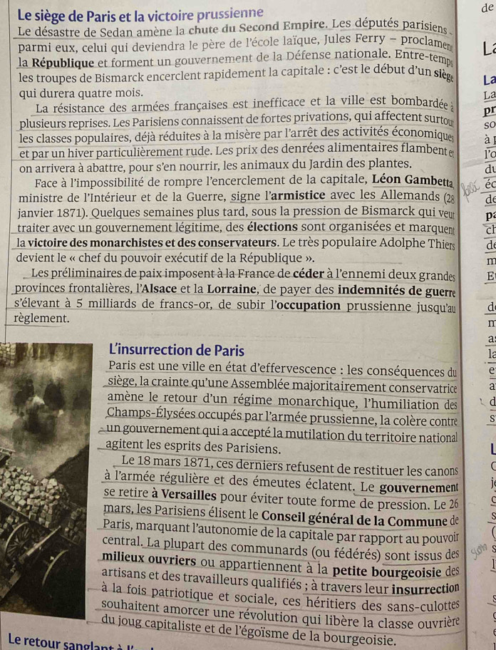 Le siège de Paris et la victoire prussienne
de
Le désastre de Sedan amène la chute du Second Empire. Les députés parisiens :
parmi eux, celui qui deviendra le père de l'école laïque, Jules Ferry - proclament L
la République et forment un gouvernement de la Défense nationale. Entre-temps
les troupes de Bismarck encerclent rapidement la capitale : c'est le début d'un siège La
qui durera quatre mois. La
La résistance des armées françaises est inefficace et la ville est bombardée à pr
plusieurs reprises. Les Parisiens connaissent de fortes privations, qui affectent surtow so
les classes populaires, déjà réduites à la misère par l'arrêt des activités économiques
et par un hiver particulièrement rude. Les prix des denrées alimentaires flambente a
on arrivera à abattre, pour s’en nourrir, les animaux du Jardin des plantes.
d
Face à l'impossibilité de rompre l'encerclement de la capitale, Léon Gambetta éc
ministre de l'Intérieur et de la Guerre, signe l'armistice avec les Allemands (28 d
janvier 1871). Quelques semaines plus tard, sous la pression de Bismarck qui veu p
traiter avec un gouvernement légitime, des élections sont organisées et marquent ch
la victoire des monarchistes et des conservateurs. Le très populaire Adolphe Thiers d
devient le « chef du pouvoir exécutif de la République ».
m
Les préliminaires de paix imposent à la France de céder à l'ennemi deux grandes E
provinces frontalières, l'Alsace et la Lorraine, de payer des indemnités de guerre
s'élevant à 5 milliards de francs-or, de subir l'occupation prussienne jusqu'au d
règlement.
m
a
L'insurrection de Paris
la
Paris est une ville en état d'effervescence : les conséquences du C
siège, la crainte qu'une Assemblée majoritairement conservatrice a
amène le retour d'un régime monarchique, l'humiliation des
Champs-Élysées occupés par l'armée prussienne, la colère contre S
un gouvernement qui a accepté la mutilation du territoire national
agitent les esprits des Parisiens.
Le 18 mars 1871, ces derniers refusent de restituer les canons
à l'armée régulière et des émeutes éclatent. Le gouvernement
se retire à Versailles pour éviter toute forme de pression. Le 26
mars, les Parisiens élisent le Conseil général de la Commune de
Paris, marquant l’autonomie de la capitale par rapport au pouvoin
central. La plupart des communards (ou fédérés) sont issus des yon
milieux ouvriers ou appartiennent à la petite bourgeoisie des
artisans et des travailleurs qualifiés ; à travers leur insurrection
à la fois patriotique et sociale, ces héritiers des sans-culottes
souhaitent amorcer une révolution qui libère la classe ouvrière
du joug capitaliste et de l'égoïsme de la bourgeoisie.
Le retour sanglant à '