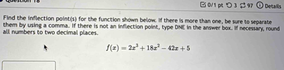 つ 3 2 97 ① Details 
Find the inflection point(s) for the function shown below. If there is more than one, be sure to separate 
them by using a comma. If there is not an inflection point, type DNE in the answer box. If necessary, round 
all numbers to two decimal places.
f(x)=2x^3+18x^2-42x+5