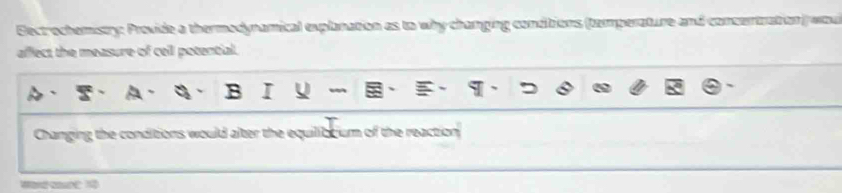 Eectrochemistry: Provide a thermodynamical explnation as to why changing conditions (temperature and consentration wau 
affect the measure of ceil potential. 
Changing the conditions would alter the equilibtium of the reaction