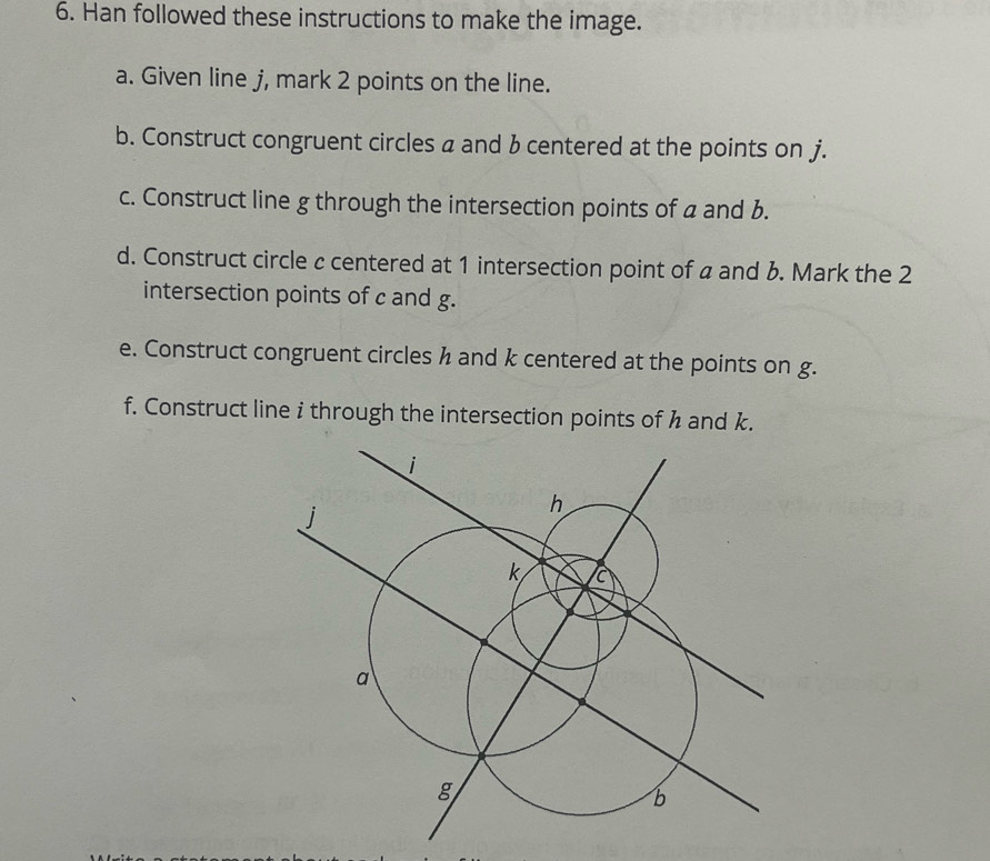 Han followed these instructions to make the image. 
a. Given line j, mark 2 points on the line. 
b. Construct congruent circles a and b centered at the points on j. 
c. Construct line g through the intersection points of a and b. 
d. Construct circle c centered at 1 intersection point of a and &. Mark the 2
intersection points of c and g. 
e. Construct congruent circles h and k centered at the points on g. 
f. Construct line i through the intersection points of h and k.