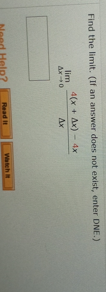 Find the limit. (If an answer does not exist, enter DNE.)
limlimits _△ xto 0 (4(x+△ x)-4x)/△ x 
Need Help? Read it Watch it